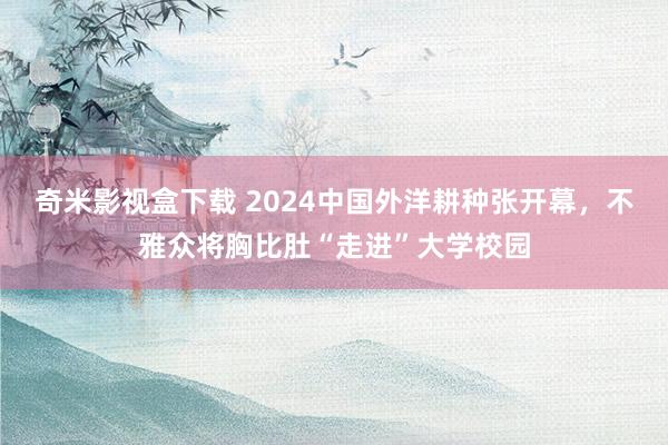 奇米影视盒下载 2024中国外洋耕种张开幕，不雅众将胸比肚“走进”大学校园