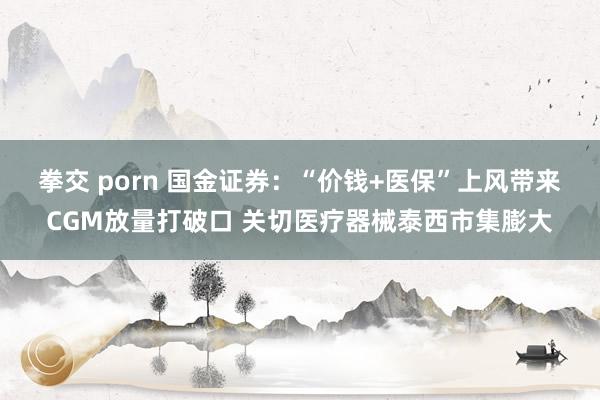 拳交 porn 国金证券：“价钱+医保”上风带来CGM放量打破口 关切医疗器械泰西市集膨大