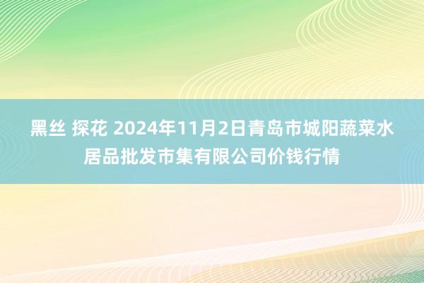 黑丝 探花 2024年11月2日青岛市城阳蔬菜水居品批发市集有限公司价钱行情