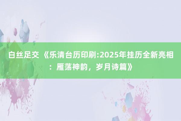 白丝足交 《乐清台历印刷:2025年挂历全新亮相：雁荡神韵，岁月诗篇》