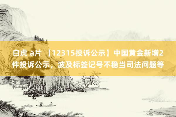 白虎 a片 【12315投诉公示】中国黄金新增2件投诉公示，波及标签记号不稳当司法问题等