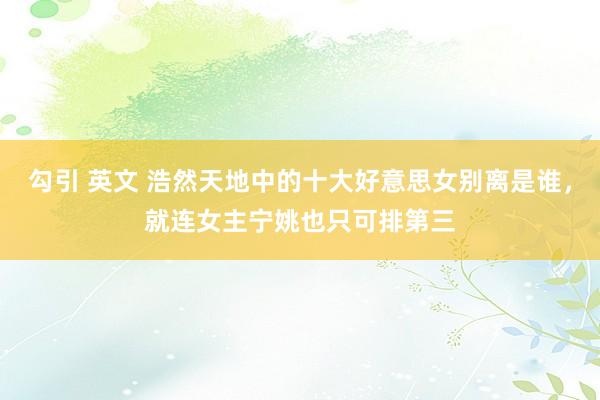 勾引 英文 浩然天地中的十大好意思女别离是谁，就连女主宁姚也只可排第三