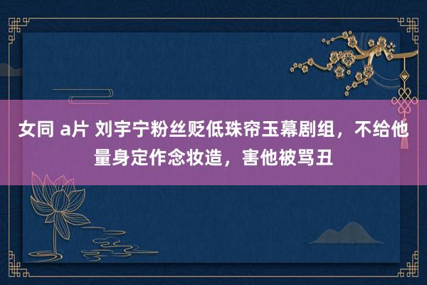 女同 a片 刘宇宁粉丝贬低珠帘玉幕剧组，不给他量身定作念妆造，害他被骂丑