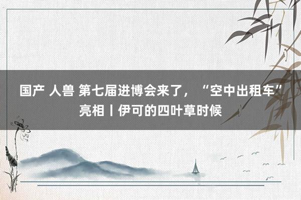 国产 人兽 第七届进博会来了， “空中出租车”亮相丨伊可的四叶草时候