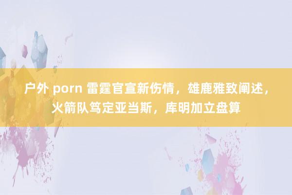 户外 porn 雷霆官宣新伤情，雄鹿雅致阐述，火箭队笃定亚当斯，库明加立盘算