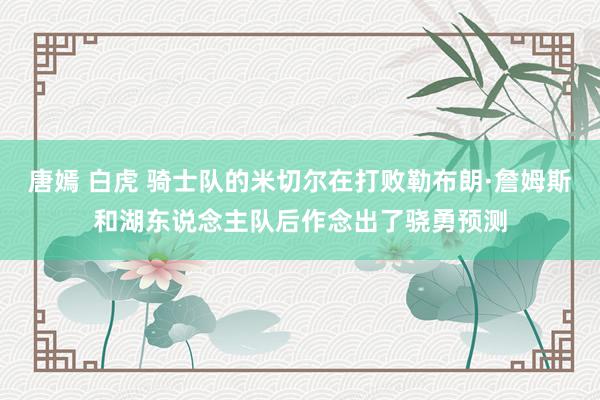 唐嫣 白虎 骑士队的米切尔在打败勒布朗·詹姆斯和湖东说念主队后作念出了骁勇预测