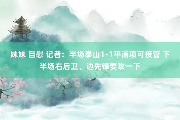 妹妹 自慰 记者：半场泰山1-1平浦项可接管 下半场右后卫、边先锋要攻一下