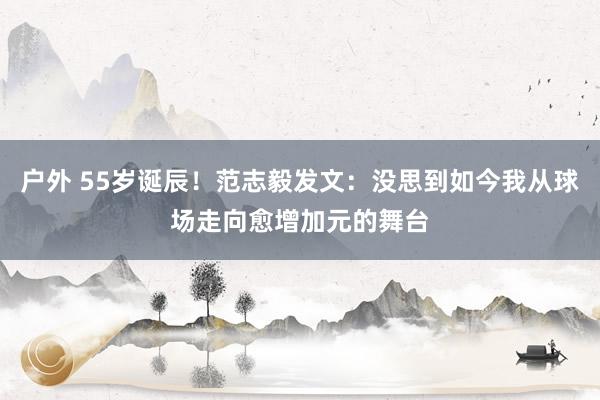 户外 55岁诞辰！范志毅发文：没思到如今我从球场走向愈增加元的舞台