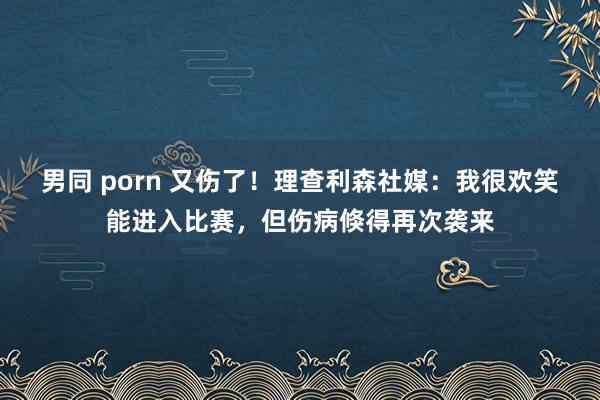 男同 porn 又伤了！理查利森社媒：我很欢笑能进入比赛，但伤病倏得再次袭来