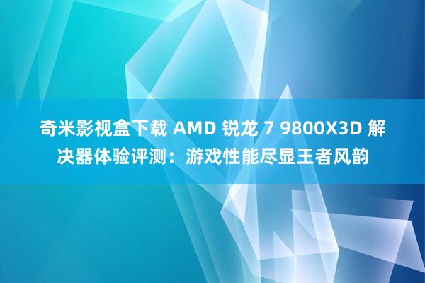 奇米影视盒下载 AMD 锐龙 7 9800X3D 解决器体验评测：游戏性能尽显王者风韵