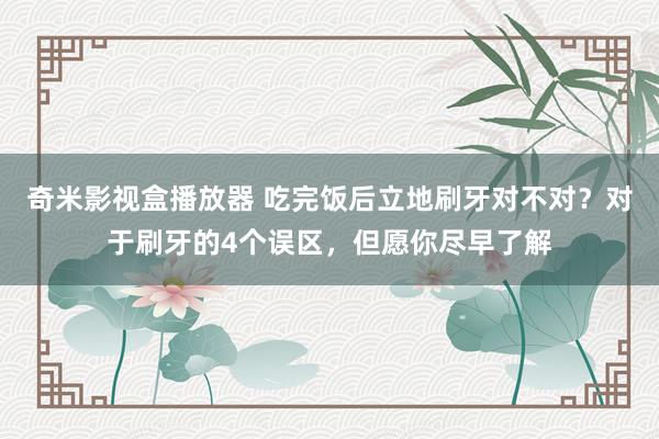 奇米影视盒播放器 吃完饭后立地刷牙对不对？对于刷牙的4个误区，但愿你尽早了解