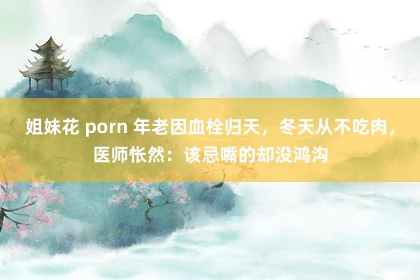 姐妹花 porn 年老因血栓归天，冬天从不吃肉，医师怅然：该忌嘴的却没鸿沟