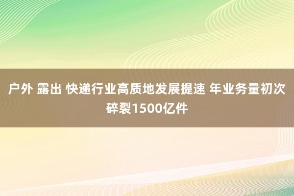 户外 露出 快递行业高质地发展提速 年业务量初次碎裂1500亿件