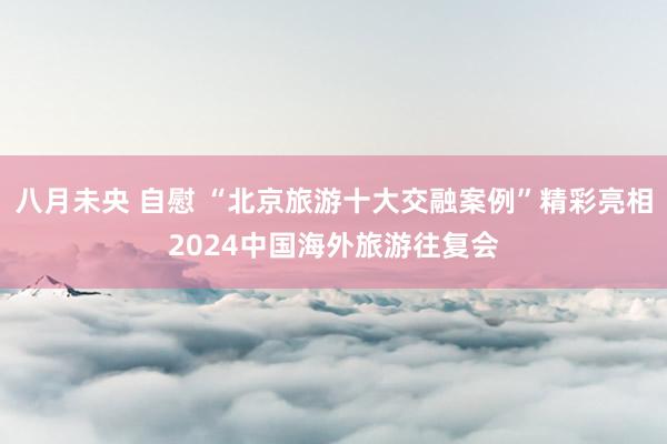 八月未央 自慰 “北京旅游十大交融案例”精彩亮相2024中国海外旅游往复会