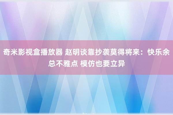 奇米影视盒播放器 赵明谈靠抄袭莫得将来：快乐余总不雅点 模仿也要立异