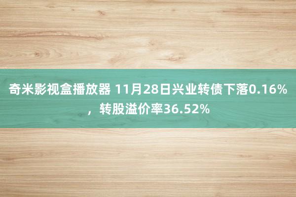 奇米影视盒播放器 11月28日兴业转债下落0.16%，转股溢价率36.52%