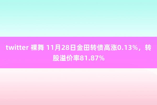 twitter 裸舞 11月28日金田转债高涨0.13%，转股溢价率81.87%