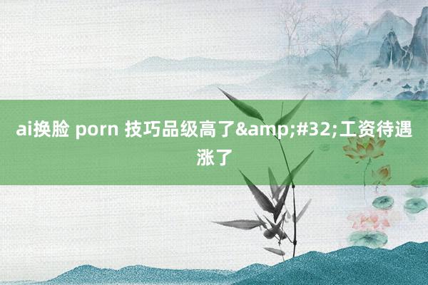 ai换脸 porn 技巧品级高了&#32;工资待遇涨了