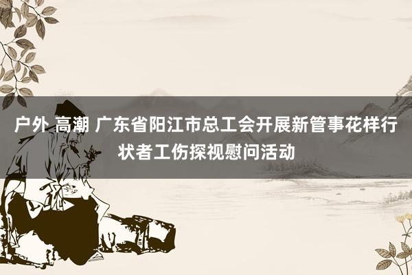 户外 高潮 广东省阳江市总工会开展新管事花样行状者工伤探视慰问活动