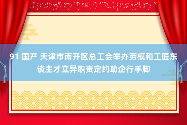 91 国产 天津市南开区总工会举办劳模和工匠东谈主才立异职责定约助企行手脚