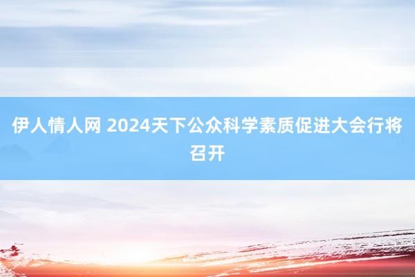 伊人情人网 2024天下公众科学素质促进大会行将召开