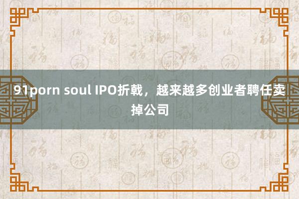 91porn soul IPO折戟，越来越多创业者聘任卖掉公司