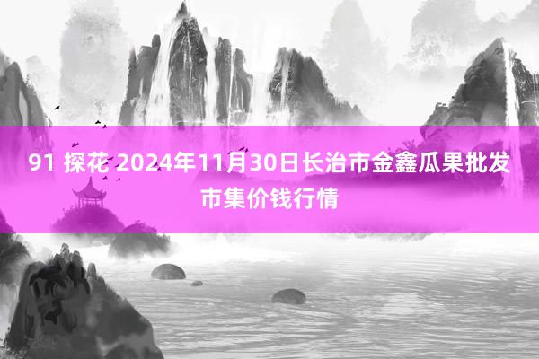 91 探花 2024年11月30日长治市金鑫瓜果批发市集价钱行情