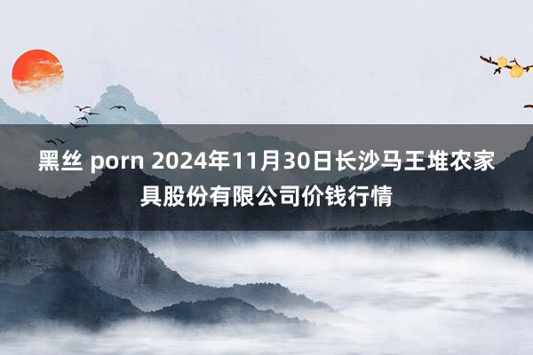 黑丝 porn 2024年11月30日长沙马王堆农家具股份有限公司价钱行情