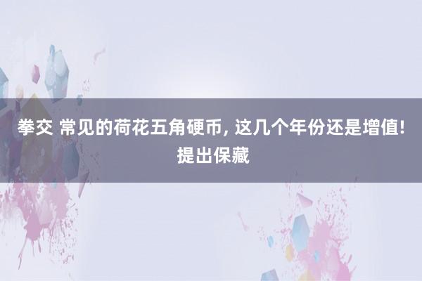 拳交 常见的荷花五角硬币， 这几个年份还是增值! 提出保藏