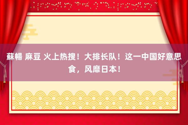 蘇暢 麻豆 火上热搜！大排长队！这一中国好意思食，风靡日本！