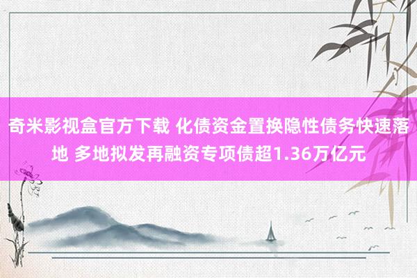 奇米影视盒官方下载 化债资金置换隐性债务快速落地 多地拟发再融资专项债超1.36万亿元