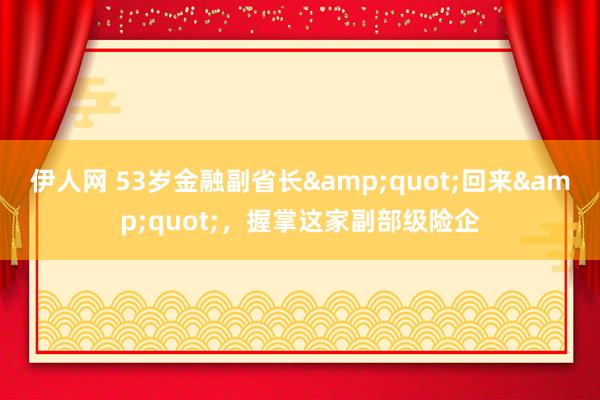 伊人网 53岁金融副省长&quot;回来&quot;，握掌这家副部级险企