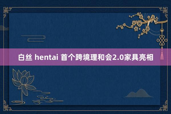 白丝 hentai 首个跨境理和会2.0家具亮相