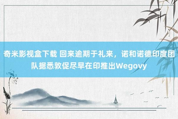 奇米影视盒下载 回来逾期于礼来，诺和诺德印度团队据悉敦促尽早在印推出Wegovy