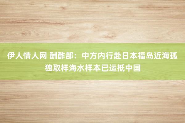 伊人情人网 酬酢部：中方内行赴日本福岛近海孤独取样海水样本已运抵中国