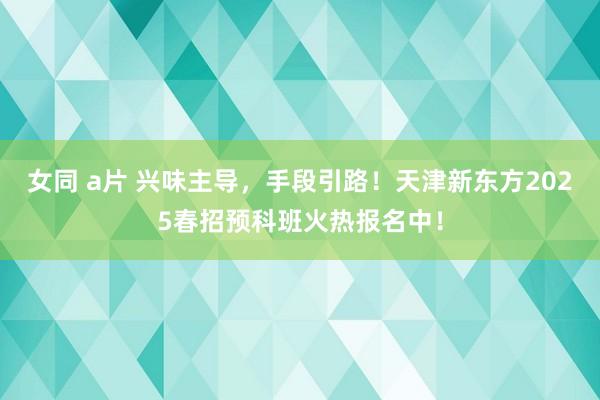 女同 a片 兴味主导，手段引路！天津新东方2025春招预科班火热报名中！