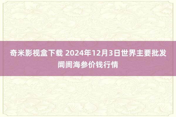 奇米影视盒下载 2024年12月3日世界主要批发阛阓海参价钱行情