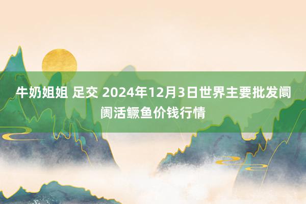 牛奶姐姐 足交 2024年12月3日世界主要批发阛阓活鳜鱼价钱行情