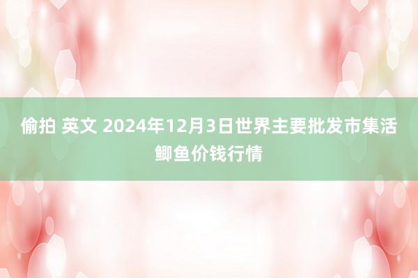 偷拍 英文 2024年12月3日世界主要批发市集活鲫鱼价钱行情