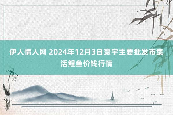 伊人情人网 2024年12月3日寰宇主要批发市集活鲤鱼价钱行情