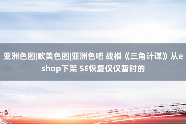 亚洲色图|欧美色图|亚洲色吧 战棋《三角计谋》从eshop下架 SE恢复仅仅暂时的