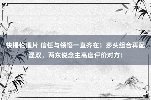 快播伦理片 信任与领悟一直齐在！莎头组合再配混双，两东说念主高度评价对方！