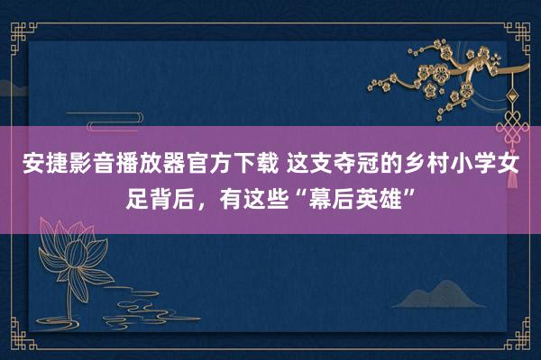 安捷影音播放器官方下载 这支夺冠的乡村小学女足背后，有这些“幕后英雄”