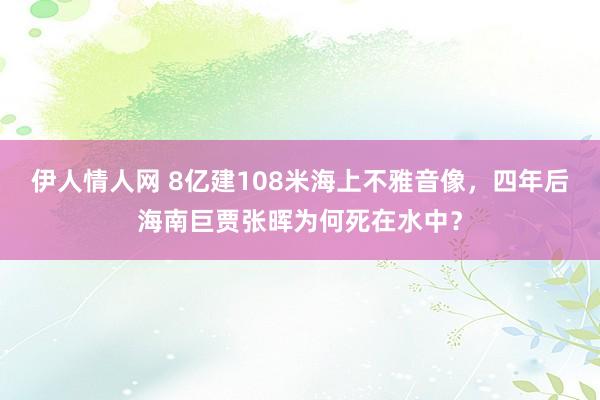 伊人情人网 8亿建108米海上不雅音像，四年后海南巨贾张晖为何死在水中？