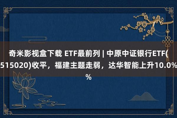 奇米影视盒下载 ETF最前列 | 中原中证银行ETF(515020)收平，福建主题走弱，达华智能上升10.0%