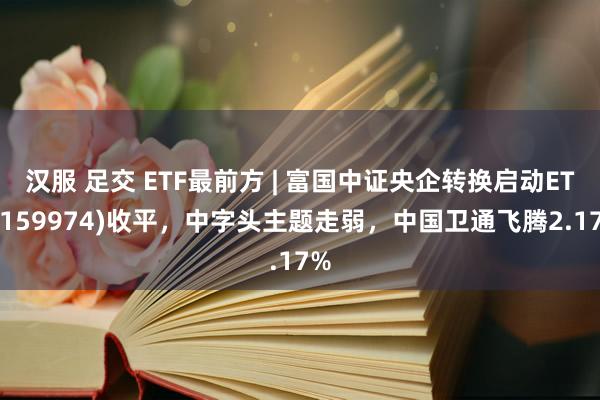 汉服 足交 ETF最前方 | 富国中证央企转换启动ETF(159974)收平，中字头主题走弱，中国卫通飞腾2.17%