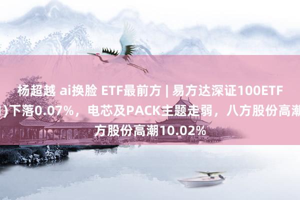 杨超越 ai换脸 ETF最前方 | 易方达深证100ETF(159901)下落0.07%，电芯及PACK主题走弱，八方股份高潮10.02%