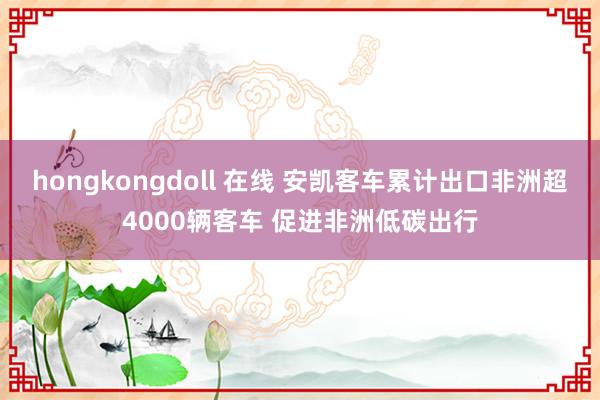 hongkongdoll 在线 安凯客车累计出口非洲超4000辆客车 促进非洲低碳出行