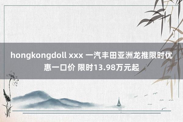 hongkongdoll xxx 一汽丰田亚洲龙推限时优惠一口价 限时13.98万元起