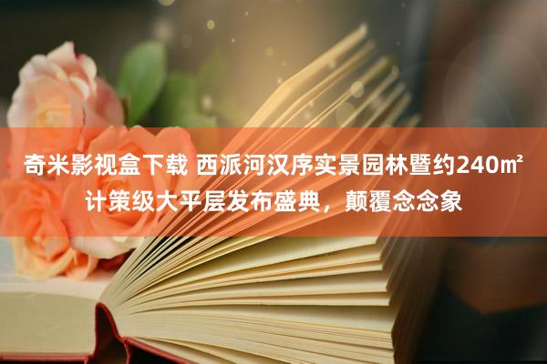 奇米影视盒下载 西派河汉序实景园林暨约240㎡计策级大平层发布盛典，颠覆念念象